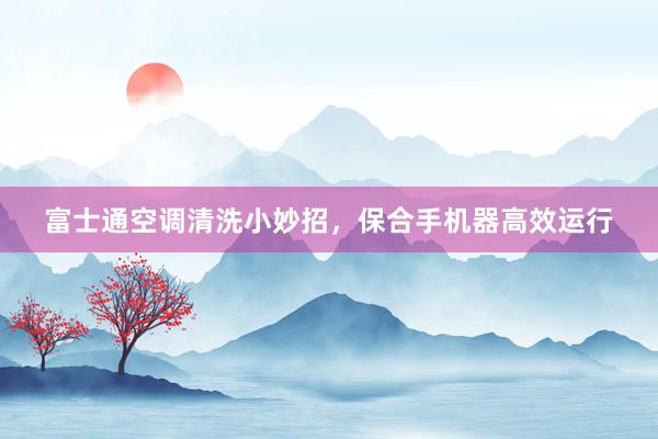 富士通空调清洗小妙招，保合手机器高效运行