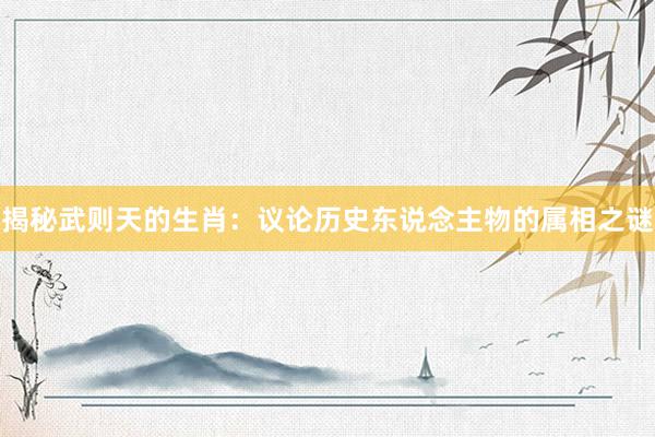 揭秘武则天的生肖：议论历史东说念主物的属相之谜